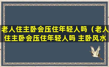 老人住主卧会压住年轻人吗（老人住主卧会压住年轻人吗 主卧风水宜忌）